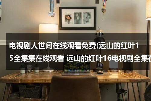电视剧人世间在线观看免费(远山的红叶15全集集在线观看 远山的红叶16电视剧全集在线观看 远山的红叶17在线观看)（远山的红叶 电视剧演员表）-第1张图片-九妖电影