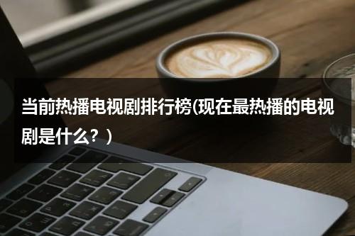 当前热播电视剧排行榜(现在最热播的电视剧是什么？)（当前热门电视剧有哪些）-第1张图片-九妖电影