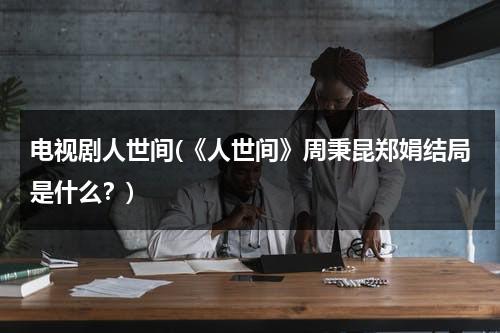 电视剧人世间(《人世间》周秉昆郑娟结局是什么？)（人世间中的周秉昆）-第1张图片-九妖电影