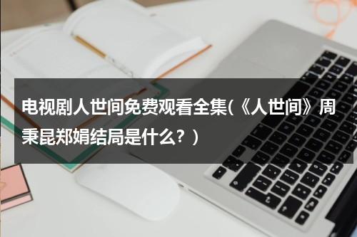 电视剧人世间免费观看全集(《人世间》周秉昆郑娟结局是什么？)（人世间演员）-第1张图片-九妖电影