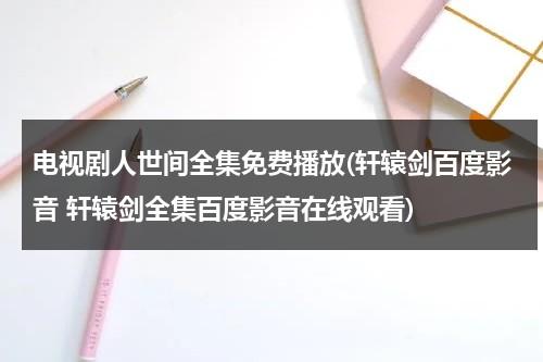 电视剧人世间全集免费播放(轩辕剑百度影音 轩辕剑全集百度影音在线观看)（电视剧人世间在线播放免费观看高清）-第1张图片-九妖电影