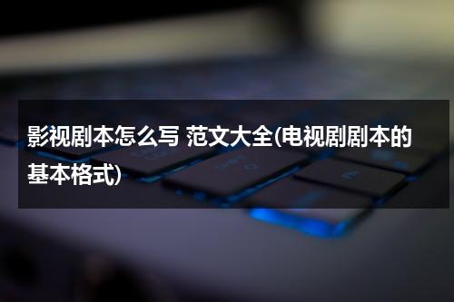 影视剧本怎么写 范文大全(电视剧剧本的基本格式)（影视剧本的写作要点有哪些）-第1张图片-九妖电影