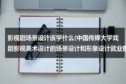 影视剧场景设计该学什么(中国传媒大学戏剧影视美术设计的场景设计和形象设计就业前景如何？最好报考哪个方向？谢谢。)（电影场景设计专业）-第1张图片-九妖电影