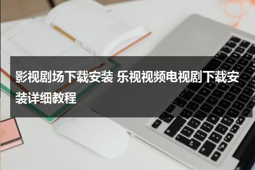 影视剧场下载安装 乐视视频电视剧下载安装详细教程（乐视影视app安卓版下载）-第1张图片-九妖电影