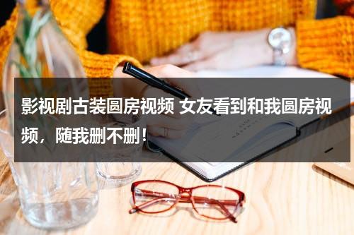 影视剧古装圆房视频 女友看到和我圆房视频，随我删不删！（古装电视剧圆方视频）-第1张图片-九妖电影