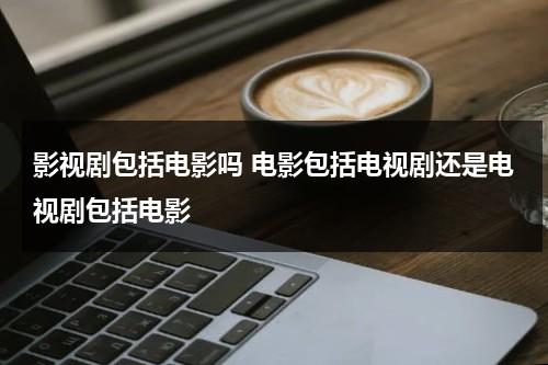 影视剧包括电影吗 电影包括电视剧还是电视剧包括电影（影视剧包括动画电影吗）-第1张图片-九妖电影