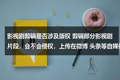 影视剧剪辑是否涉及版权 剪辑部分影视剧片段，会不会侵权，上传在微博 头条等自媒体，不追究吗？（影片剪辑算侵权吗）-第1张图片-九妖电影