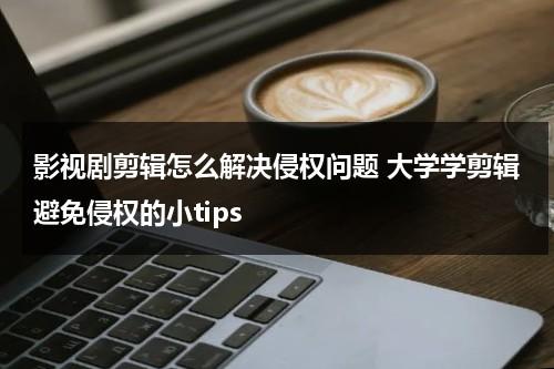 影视剧剪辑怎么解决侵权问题 大学学剪辑避免侵权的小tips（影视剪辑有版权问题吗）-第1张图片-九妖电影