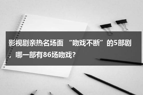 影视剧亲热名场面 “吻戏不断”的5部剧，哪一部有86场吻戏？（吻戏cut电视剧）-第1张图片-九妖电影