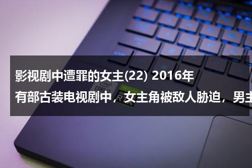 影视剧中遭罪的女主(22) 2016年有部古装电视剧中，女主角被敌人胁迫，男主角为救女主角用刀毁容！后来被治好！（影视剧中遭殃的女主）-第1张图片-九妖电影