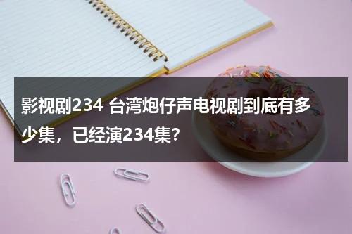 影视剧234 台湾炮仔声电视剧到底有多少集，已经演234集？（台剧炮仔声全集免费观看）-第1张图片-九妖电影