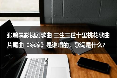 张碧晨影视剧歌曲 三生三世十里桃花歌曲片尾曲《凉凉》是谁唱的，歌词是什么？（三生三世十里桃花主题曲《凉凉》演唱-张碧晨、杨宗纬）-第1张图片-九妖电影