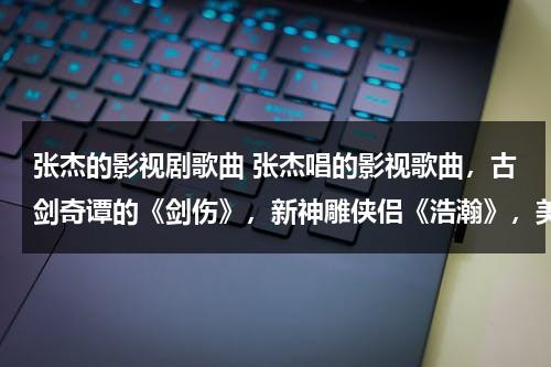 张杰的影视剧歌曲 张杰唱的影视歌曲，古剑奇谭的《剑伤》，新神雕侠侣《浩瀚》，美人制造的《听》哪个比较好听！！！（张杰歌曲视频mv剑心）-第1张图片-九妖电影
