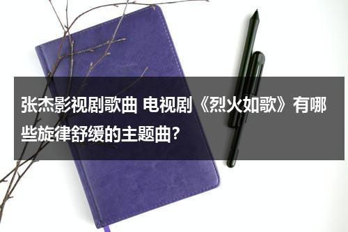张杰影视剧歌曲 电视剧《烈火如歌》有哪些旋律舒缓的主题曲？（烈火如歌主题曲张杰在线收听）-第1张图片-九妖电影
