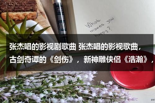 张杰唱的影视剧歌曲 张杰唱的影视歌曲，古剑奇谭的《剑伤》，新神雕侠侣《浩瀚》，美人制造的《听》哪个比较好听！！！（张杰的剑心是什么电视剧）-第1张图片-九妖电影