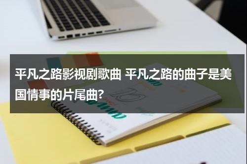 平凡之路影视剧歌曲 平凡之路的曲子是美国情事的片尾曲?（平凡之路是哪部电影的片尾曲）-第1张图片-九妖电影