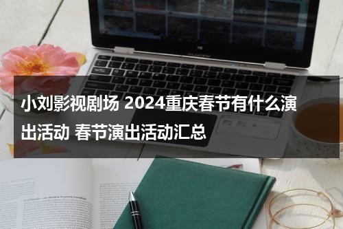 小刘影视剧场 2024重庆春节有什么演出活动 春节演出活动汇总（小刘影视）-第1张图片-九妖电影