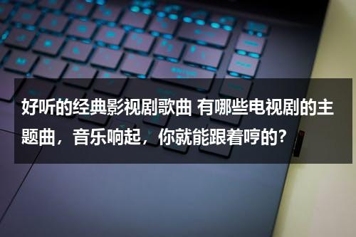 好听的经典影视剧歌曲 有哪些电视剧的主题曲，音乐响起，你就能跟着哼的？（好听电视剧主题曲插曲歌名）-第1张图片-九妖电影