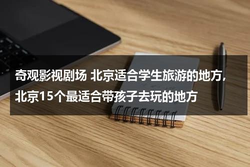 奇观影视剧场 北京适合学生旅游的地方,北京15个最适合带孩子去玩的地方（北京适合带孩子参观的地方）-第1张图片-九妖电影