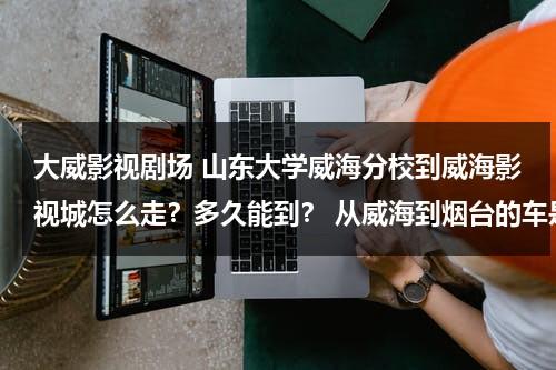 大威影视剧场 山东大学威海分校到威海影视城怎么走？多久能到？ 从威海到烟台的车是不是要从那过啊（山东大学威海分校还是威海校区）-第1张图片-九妖电影