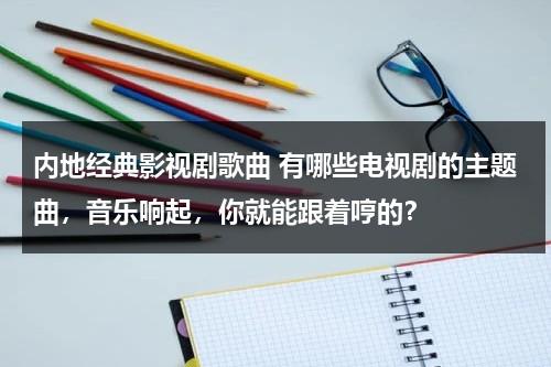 内地经典影视剧歌曲 有哪些电视剧的主题曲，音乐响起，你就能跟着哼的？（经典电视剧主题曲100首歌名字）-第1张图片-九妖电影