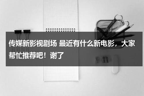 传媒新影视剧场 最近有什么新电影，大家帮忙推荐吧！谢了（新传媒电视公司）-第1张图片-九妖电影