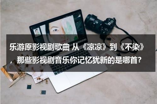乐游原影视剧歌曲 从《凉凉》到《不染》，那些影视剧音乐你记忆犹新的是哪首？（凉凉试听歌曲试听）-第1张图片-九妖电影