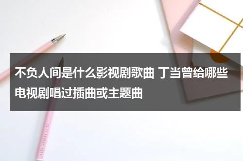 不负人间是什么影视剧歌曲 丁当曾给哪些电视剧唱过插曲或主题曲（不负人间是哪个电视剧的主题歌曲）-第1张图片-九妖电影