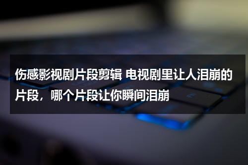 伤感影视剧片段剪辑 电视剧里让人泪崩的片段，哪个片段让你瞬间泪崩（伤感电视剧剪辑视频）-第1张图片-九妖电影
