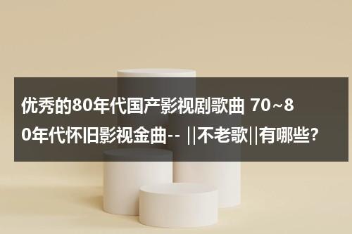 优秀的80年代国产影视剧歌曲 70~80年代怀旧影视金曲-- ‖不老歌‖有哪些？（八十年代的影视歌曲）-第1张图片-九妖电影