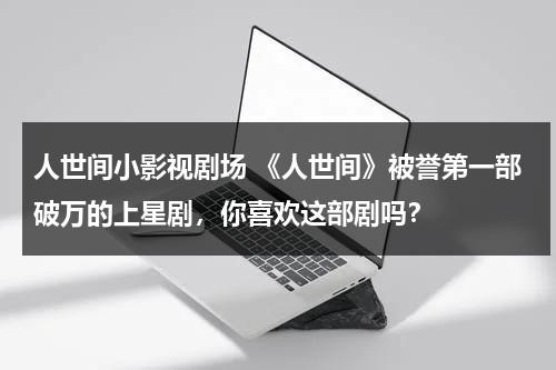 人世间小影视剧场 《人世间》被誉第一部破万的上星剧，你喜欢这部剧吗？（人世间主演叫什么名字）-第1张图片-九妖电影