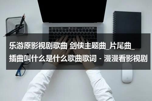 乐游原影视剧歌曲 剑侠主题曲_片尾曲_插曲叫什么是什么歌曲歌词 - 漫漫看影视剧（剑侠电视剧插曲,英雄无怨张倬闻）-第1张图片-九妖电影