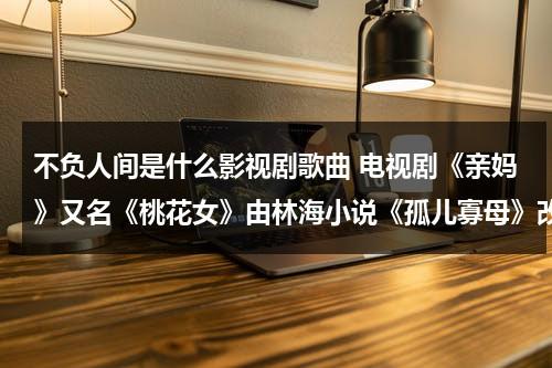 不负人间是什么影视剧歌曲 电视剧《亲妈》又名《桃花女》由林海小说《孤儿寡母》改编电视剧的主题曲是什么歌 ？（白月梵星不负人间歌词）-第1张图片-九妖电影