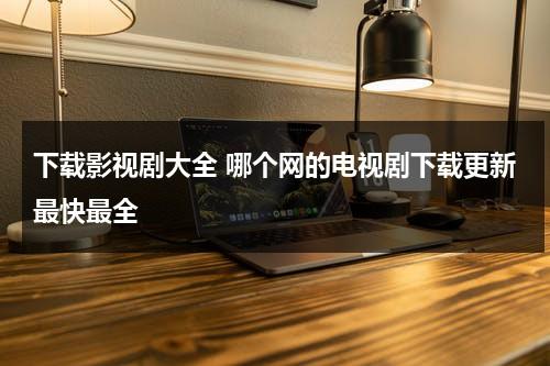 下载影视剧大全 哪个网的电视剧下载更新最快最全（下载影视剧有哪些网址网站）-第1张图片-九妖电影
