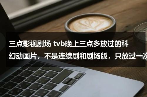 三点影视剧场 tvb晚上三点多放过的科幻动画片，不是连续剧和剧场版，只放过一次，风格有点像高达，可能是日本或者美国的（凌晨三点鬼片分别是哪三个）-第1张图片-九妖电影