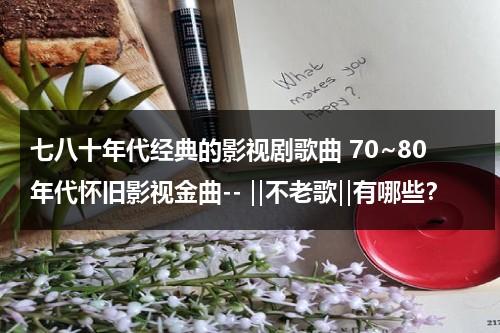 七八十年代经典的影视剧歌曲 70~80年代怀旧影视金曲-- ‖不老歌‖有哪些？（7080年代经典歌曲）-第1张图片-九妖电影