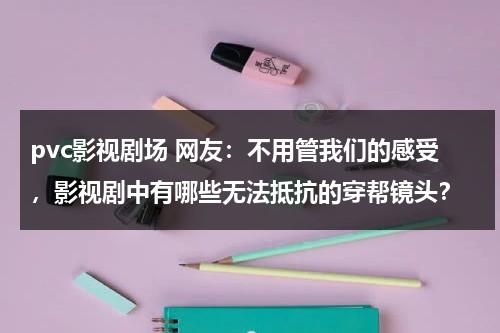 pvc影视剧场 网友：不用管我们的感受，影视剧中有哪些无法抵抗的穿帮镜头？（pvc材质的背景墙优缺点）-第1张图片-九妖电影