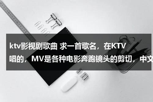ktv影视剧歌曲 求一首歌名，在KTV唱的，MV是各种电影奔跑镜头的剪切，中文歌曲，很有激情，求歌名，各种求（ktv电视剧主题曲）-第1张图片-九妖电影