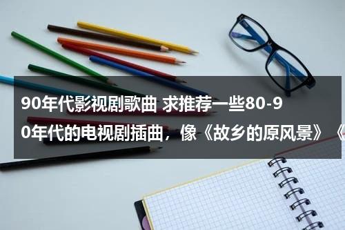 90年代影视剧歌曲 求推荐一些80-90年代的电视剧插曲，像《故乡的原风景》《英雄的黎明》等 越经典越好~~~！！（90年代经典影视剧歌曲）-第1张图片-九妖电影