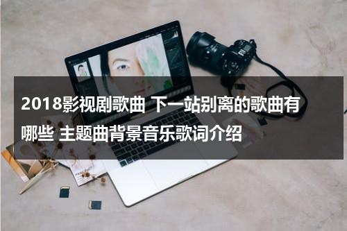 2018影视剧歌曲 下一站别离的歌曲有哪些 主题曲背景音乐歌词介绍（下一站的主题曲）-第1张图片-九妖电影