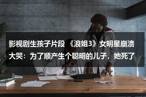 影视剧生孩子片段 《浪姐3》女明星崩溃大哭：为了顺产生个聪明的儿子，她死了（女明星生孩子的综艺）-第1张图片-九妖电影