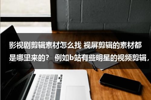 影视剧剪辑素材怎么找 视屏剪辑的素材都是哪里来的？ 例如b站有些明星的视频剪辑，是整部电视剧下载下来截的吗？（影视剪辑素材那里找）-第1张图片-九妖电影