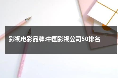 影视电影品牌:中国影视公司50排名（中国影视企业排名）-第1张图片-九妖电影