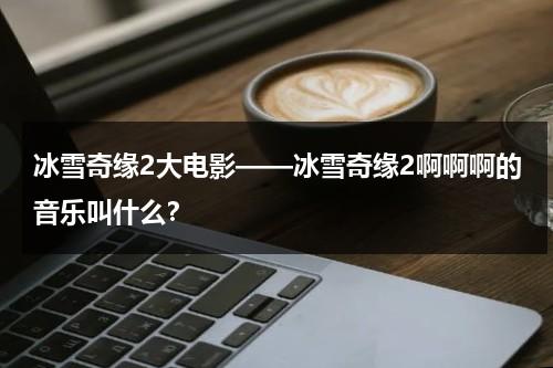 冰雪奇缘2大电影——冰雪奇缘2啊啊啊的音乐叫什么？（冰雪奇缘2怎么唱英文歌）-第1张图片-九妖电影