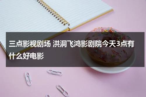 三点影视剧场 洪洞飞鸿影剧院今天3点有什么好电影（洪洞县飞虹西街是哪个镇）-第1张图片-九妖电影