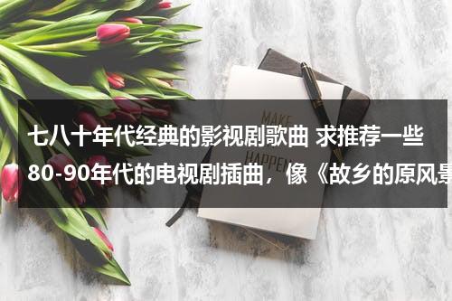 七八十年代经典的影视剧歌曲 求推荐一些80-90年代的电视剧插曲，像《故乡的原风景》《英雄的黎明》等 越经典越好~~~！！（70,80后怀旧影视金曲）-第1张图片-九妖电影
