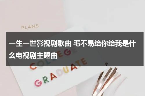 一生一世影视剧歌曲 毛不易给你给我是什么电视剧主题曲（一生一世里的毛不易歌曲）-第1张图片-九妖电影