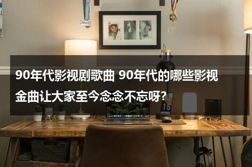 90年代影视剧歌曲 90年代的哪些影视金曲让大家至今念念不忘呀？（90年代影视歌曲大全）-第1张图片-九妖电影