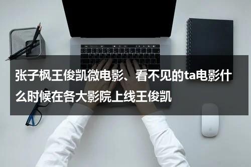 张子枫王俊凯微电影、看不见的ta电影什么时候在各大影院上线王俊凯（看不见的他电视剧免费）-第1张图片-九妖电影