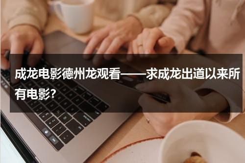 成龙电影德州龙观看——求成龙出道以来所有电影？（成龙做的dvd广告）-第1张图片-九妖电影